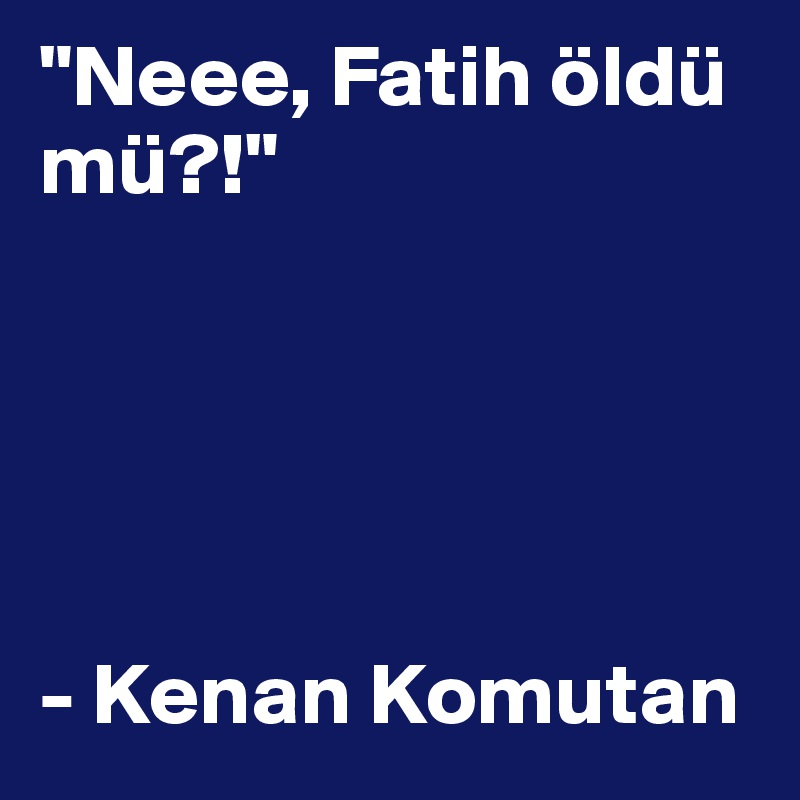 "Neee, Fatih öldü mü?!"
                                         




- Kenan Komutan