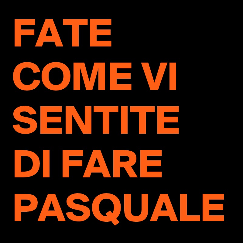 FATE COME VI SENTITE DI FARE PASQUALE