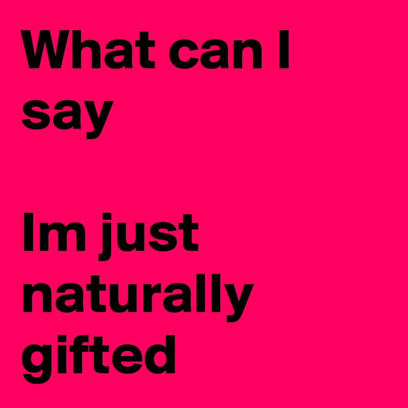 What can I say

Im just naturally gifted