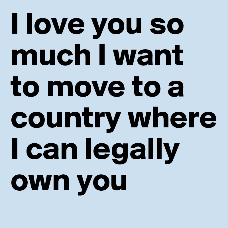 I love you so much I want to move to a country where I can legally own you