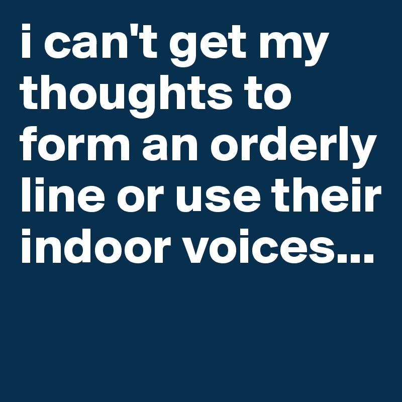 i can't get my thoughts to form an orderly line or use their indoor voices...
