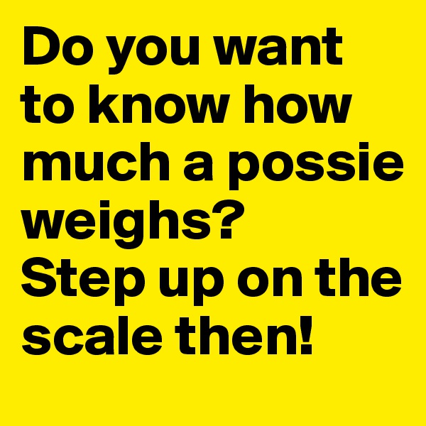 Do you want to know how much a possie weighs?
Step up on the scale then!