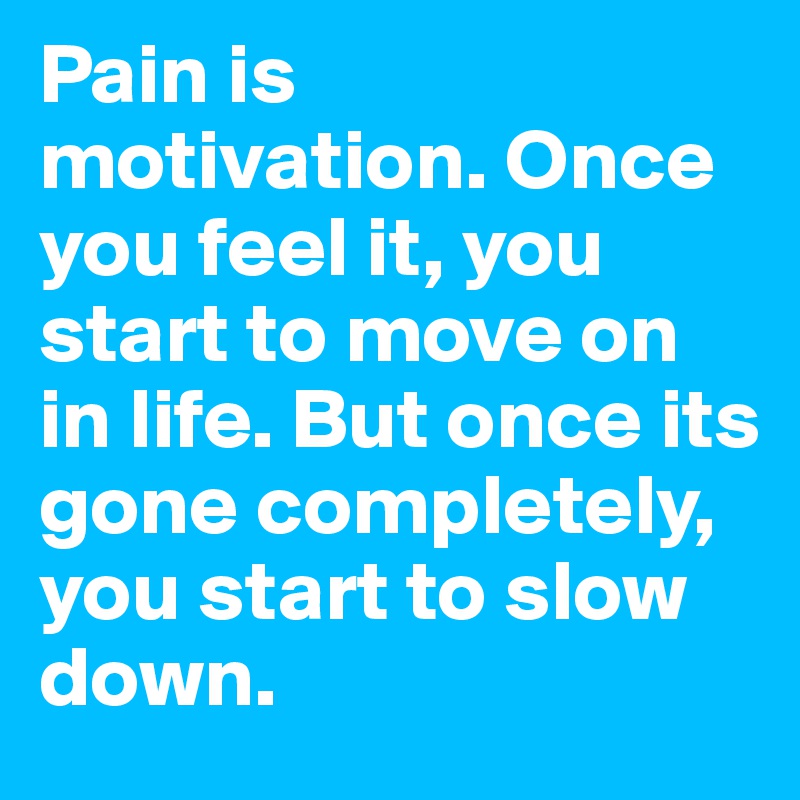 Pain is motivation. Once you feel it, you start to move on in life. But once its gone completely, you start to slow down.