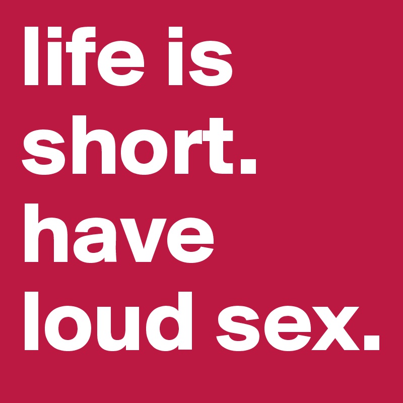 life is short. have loud sex.