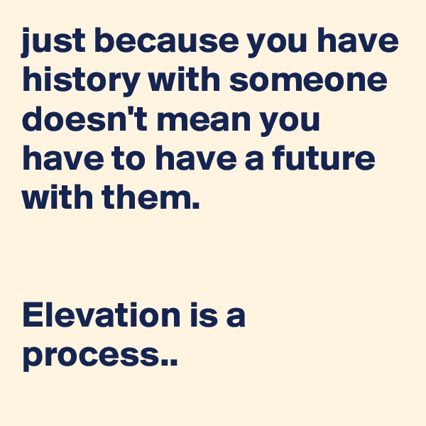 just because you have history with someone doesn't mean you have to have a future with them.


Elevation is a process..