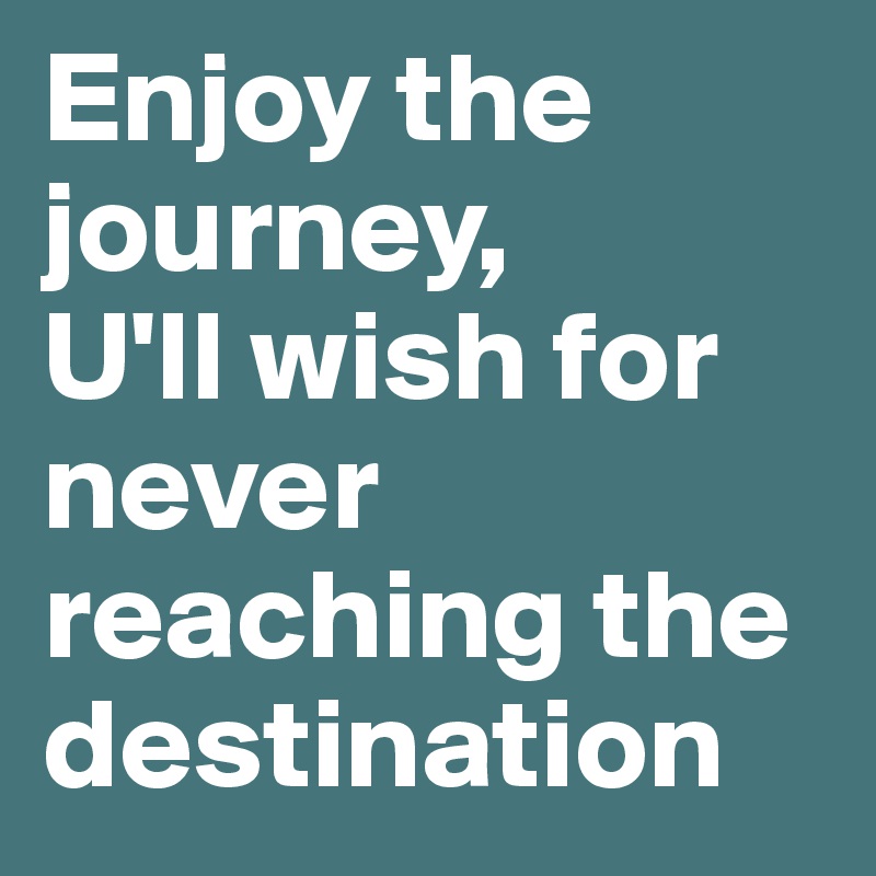 Enjoy the journey,
U'll wish for never reaching the destination