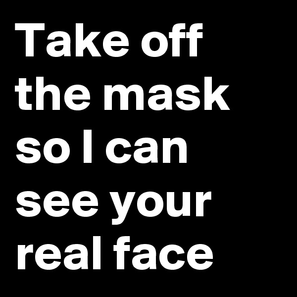 Take off the mask so I can see your real face