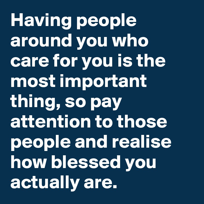 Having people around you who care for you is the most important thing, so pay attention to those people and realise how blessed you actually are.