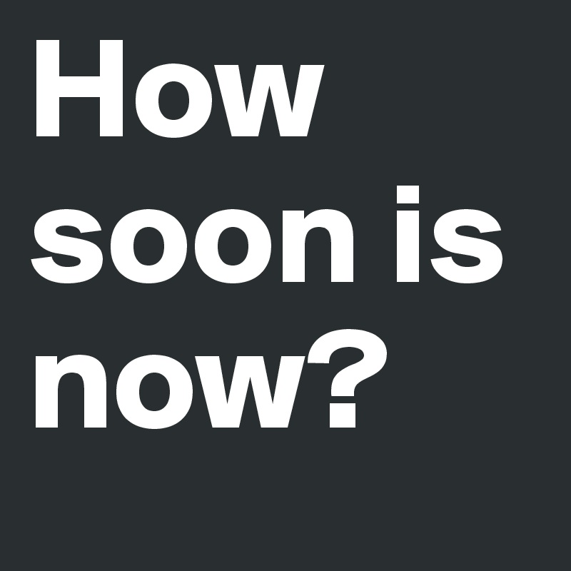 How soon is now? 