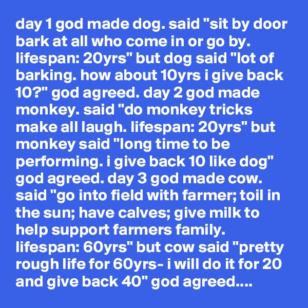 day 1 god made dog. said "sit by door bark at all who come in or go by. lifespan: 20yrs" but dog said "lot of barking. how about 10yrs i give back 10?" god agreed. day 2 god made monkey. said "do monkey tricks make all laugh. lifespan: 20yrs" but monkey said "long time to be performing. i give back 10 like dog" god agreed. day 3 god made cow. said "go into field with farmer; toil in the sun; have calves; give milk to help support farmers family. lifespan: 60yrs" but cow said "pretty rough life for 60yrs- i will do it for 20 and give back 40" god agreed....