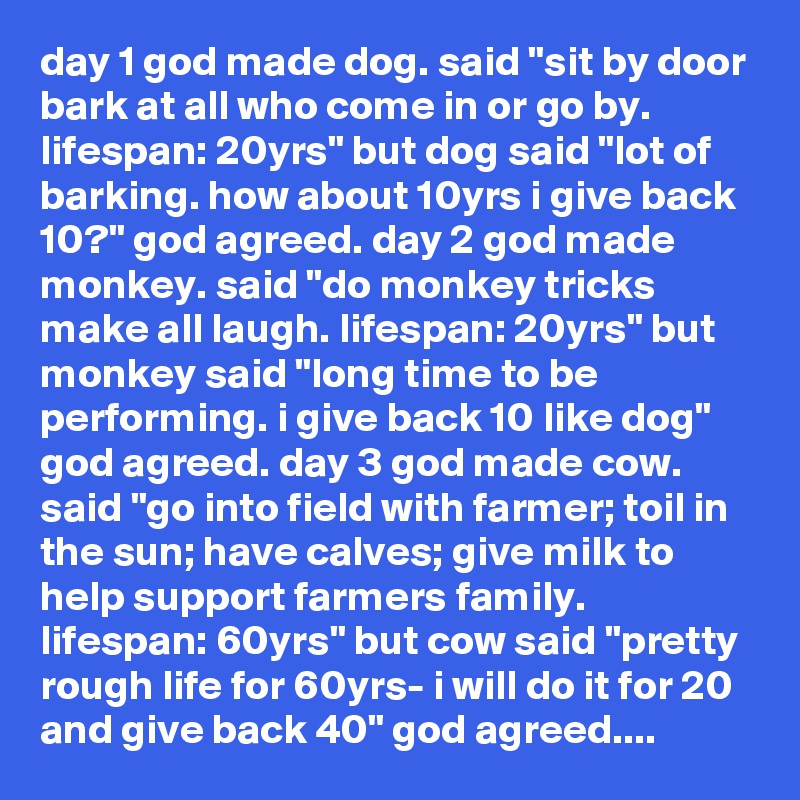 day 1 god made dog. said "sit by door bark at all who come in or go by. lifespan: 20yrs" but dog said "lot of barking. how about 10yrs i give back 10?" god agreed. day 2 god made monkey. said "do monkey tricks make all laugh. lifespan: 20yrs" but monkey said "long time to be performing. i give back 10 like dog" god agreed. day 3 god made cow. said "go into field with farmer; toil in the sun; have calves; give milk to help support farmers family. lifespan: 60yrs" but cow said "pretty rough life for 60yrs- i will do it for 20 and give back 40" god agreed....