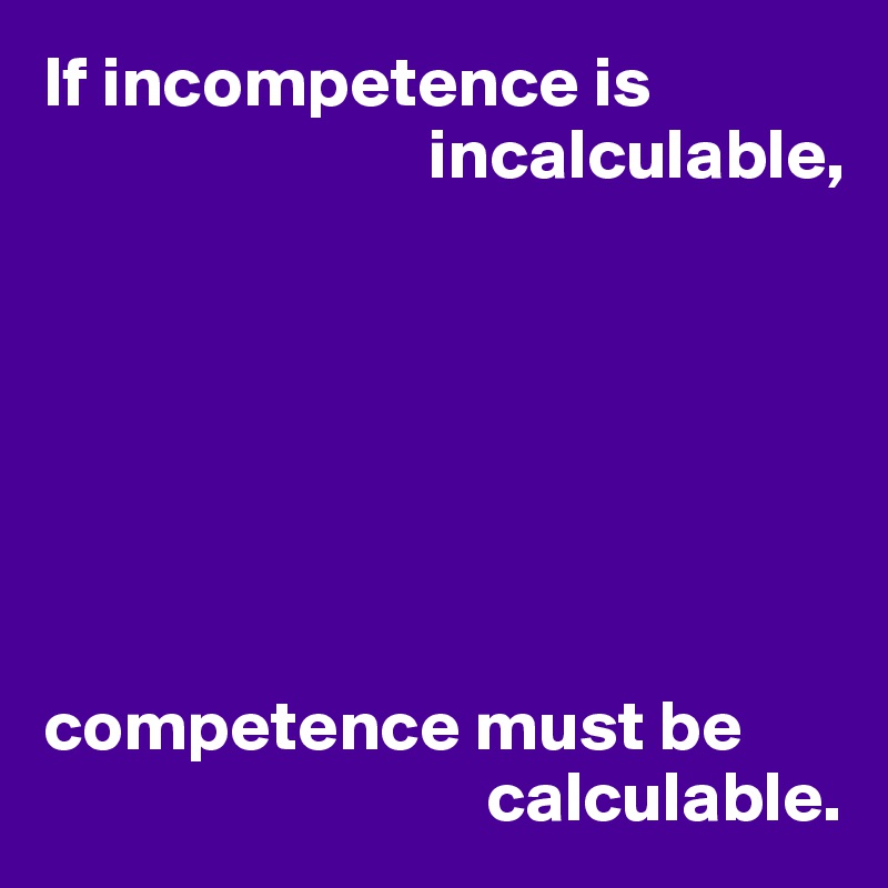 If incompetence is 
                           incalculable,







competence must be 
                               calculable.