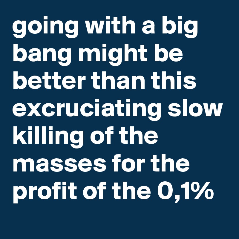 going with a big bang might be better than this excruciating slow killing of the masses for the profit of the 0,1%