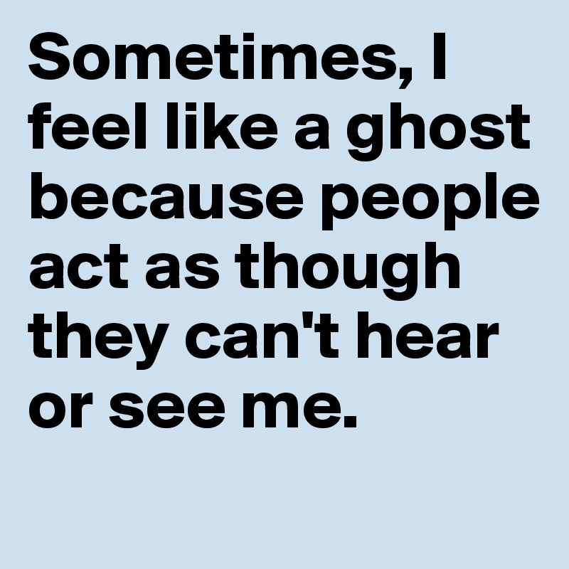 Sometimes, I feel like a ghost because people act as though they can't hear or see me.

