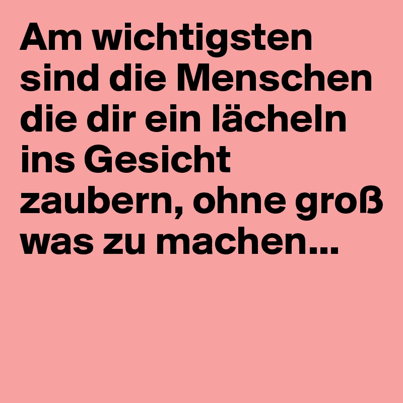 Am wichtigsten sind die Menschen die dir ein lächeln ins Gesicht zaubern, ohne groß was zu machen...

