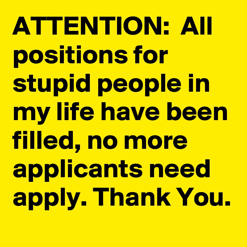 ATTENTION:  All positions for stupid people in my life have been filled, no more applicants need apply. Thank You.