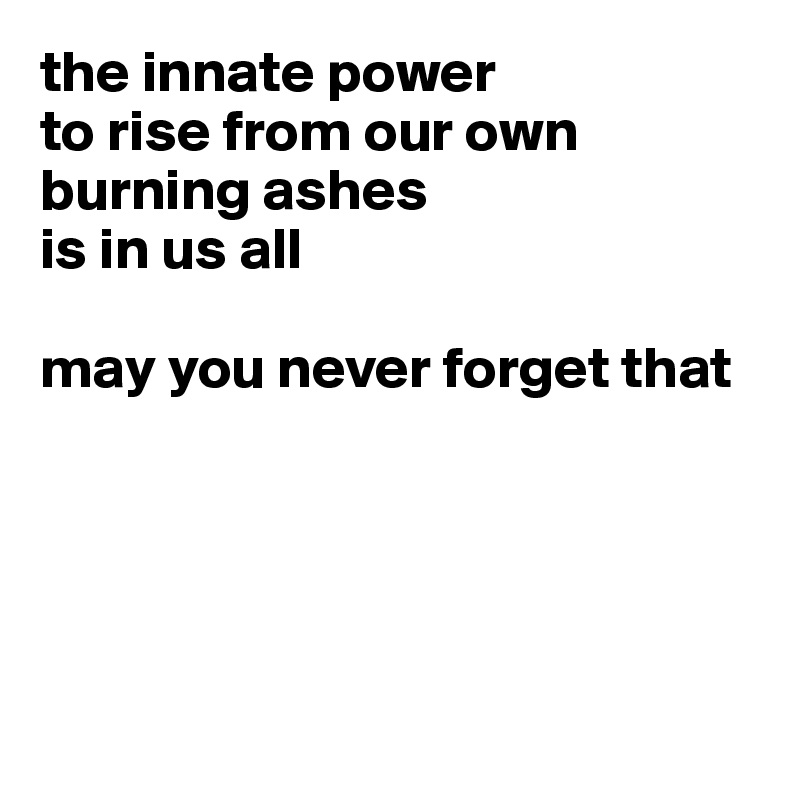 the innate power 
to rise from our own burning ashes 
is in us all

may you never forget that





