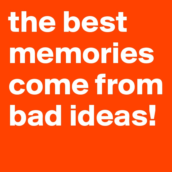 the best memories come from bad ideas!