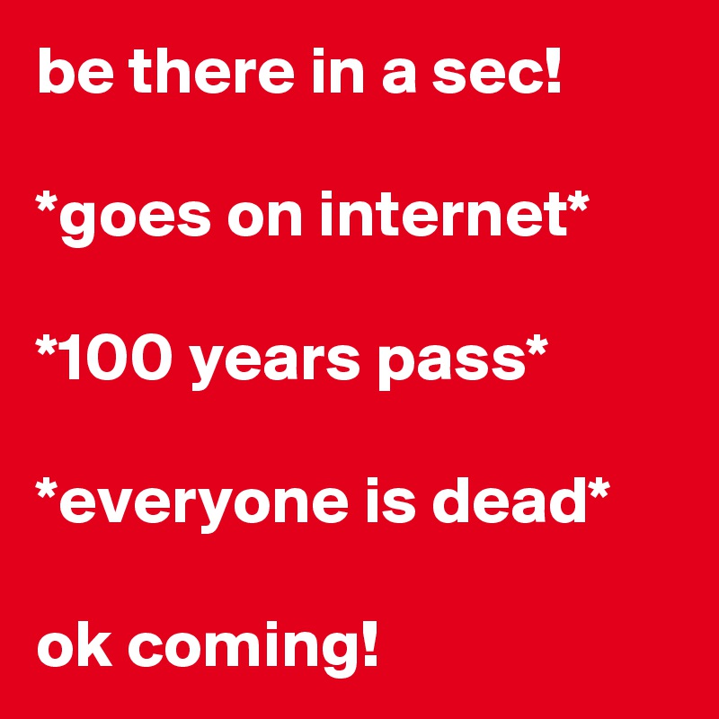 be there in a sec!

*goes on internet*

*100 years pass*

*everyone is dead*

ok coming!