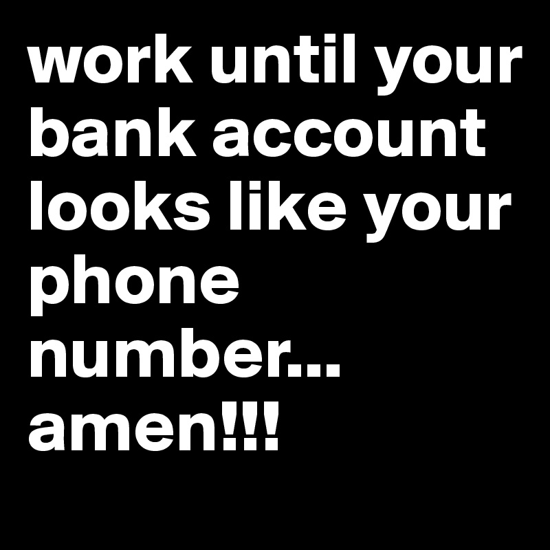 work until your bank account
looks like your phone number...
amen!!!