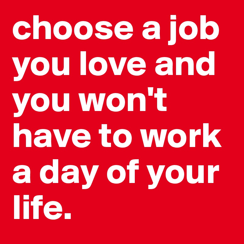 choose a job you love and you won't have to work a day of your life.