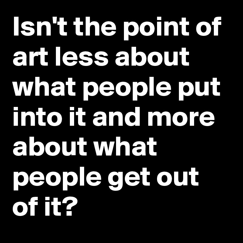 Isn't the point of art less about what people put into it and more about what people get out of it? 