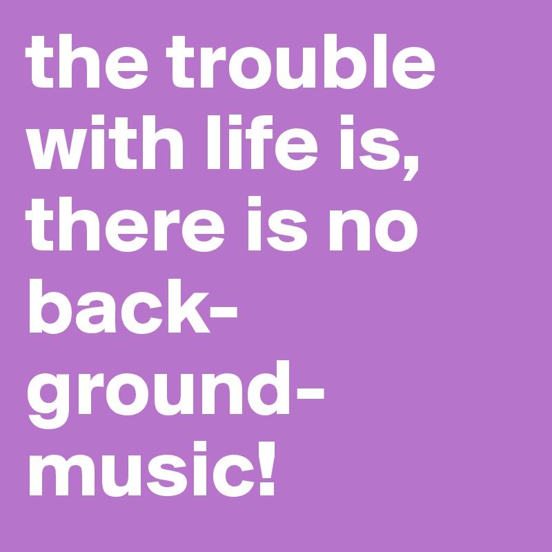 the trouble with life is,        there is no back-ground- music!