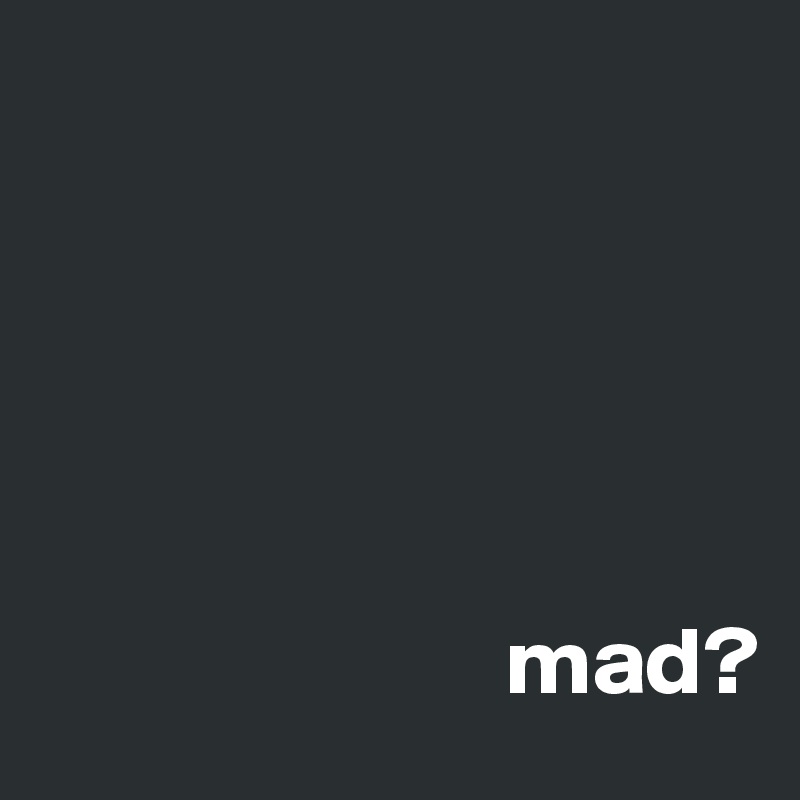 





                        mad?