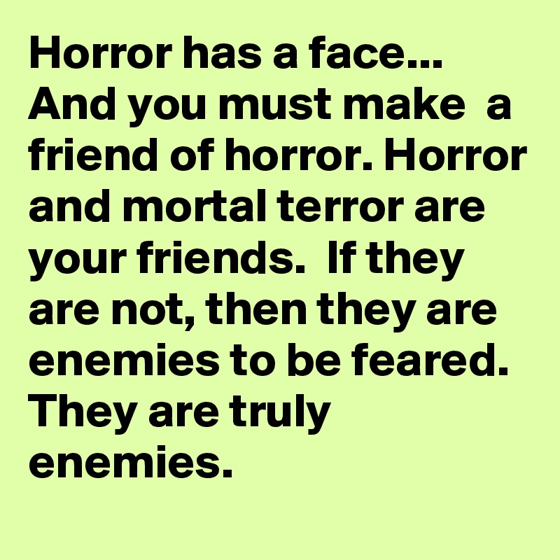 Horror has a face... And you must make  a friend of horror. Horror and mortal terror are your friends.  If they are not, then they are enemies to be feared. They are truly enemies. 