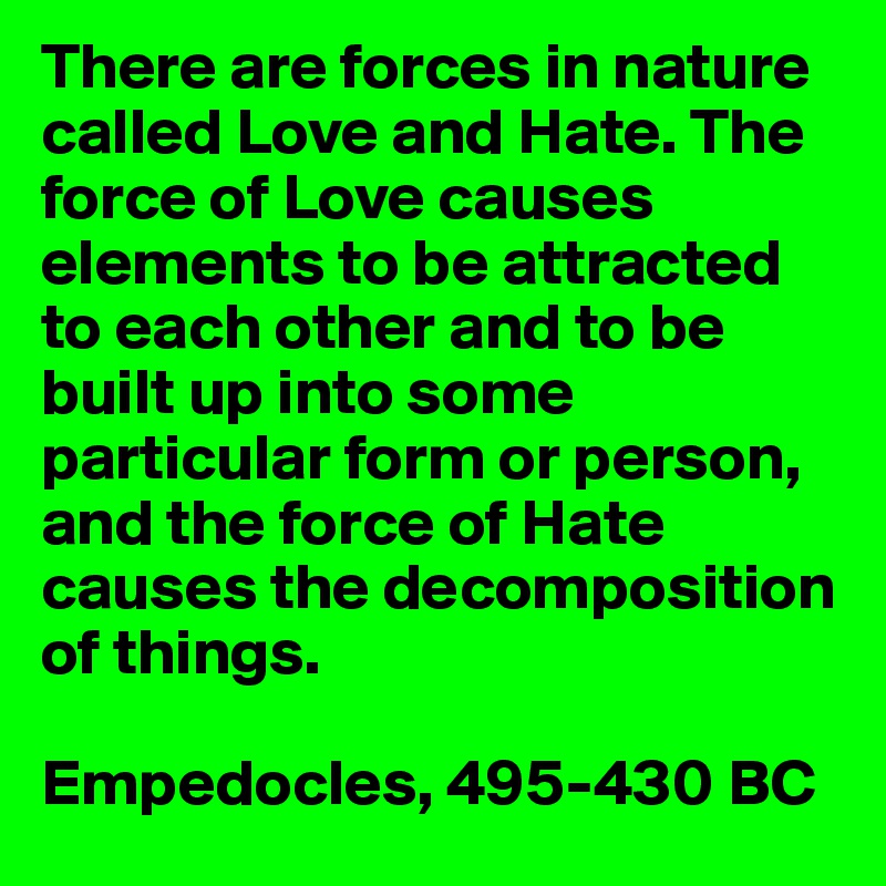 There are forces in nature called Love and Hate. The force of Love causes elements to be attracted to each other and to be built up into some particular form or person, and the force of Hate causes the decomposition of things.

Empedocles, 495-430 BC