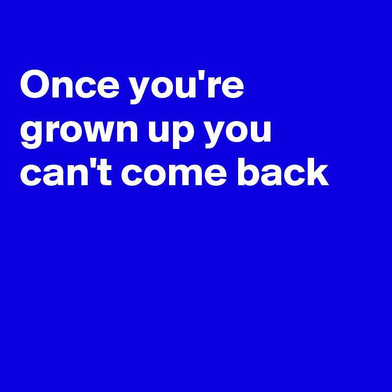 
Once you're grown up you can't come back 




