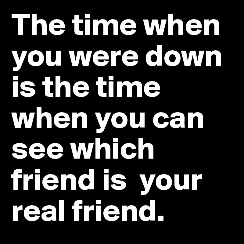 The time when you were down is the time when you can see which friend is  your real friend.