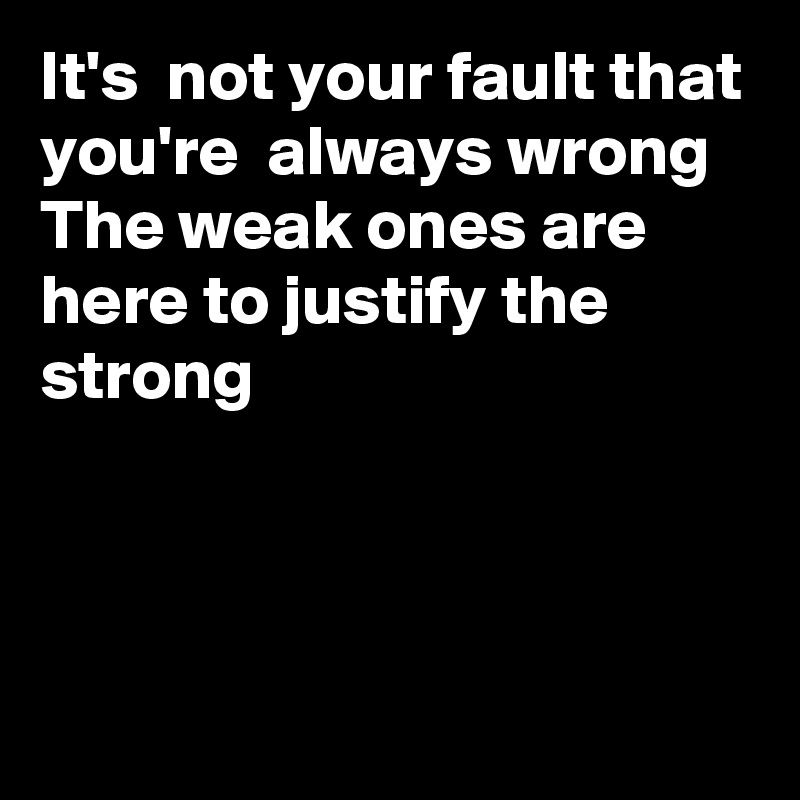 It's  not your fault that you're  always wrong
The weak ones are here to justify the strong 



