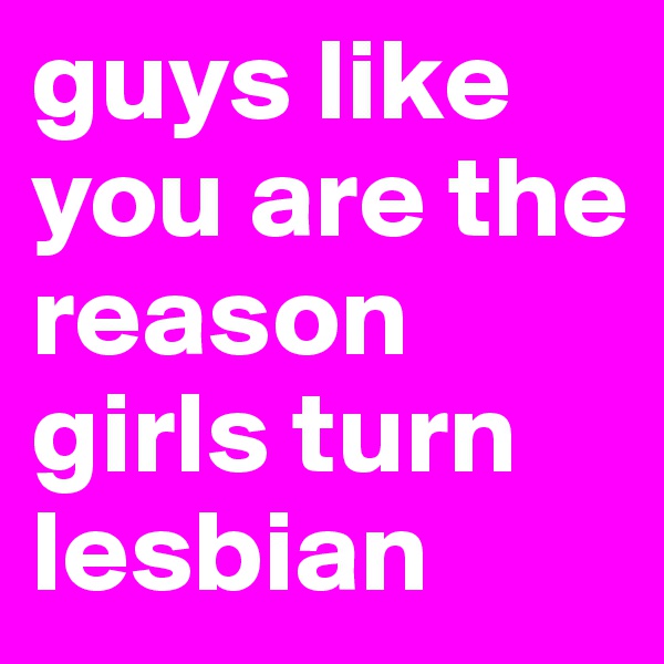 guys like you are the reason girls turn lesbian