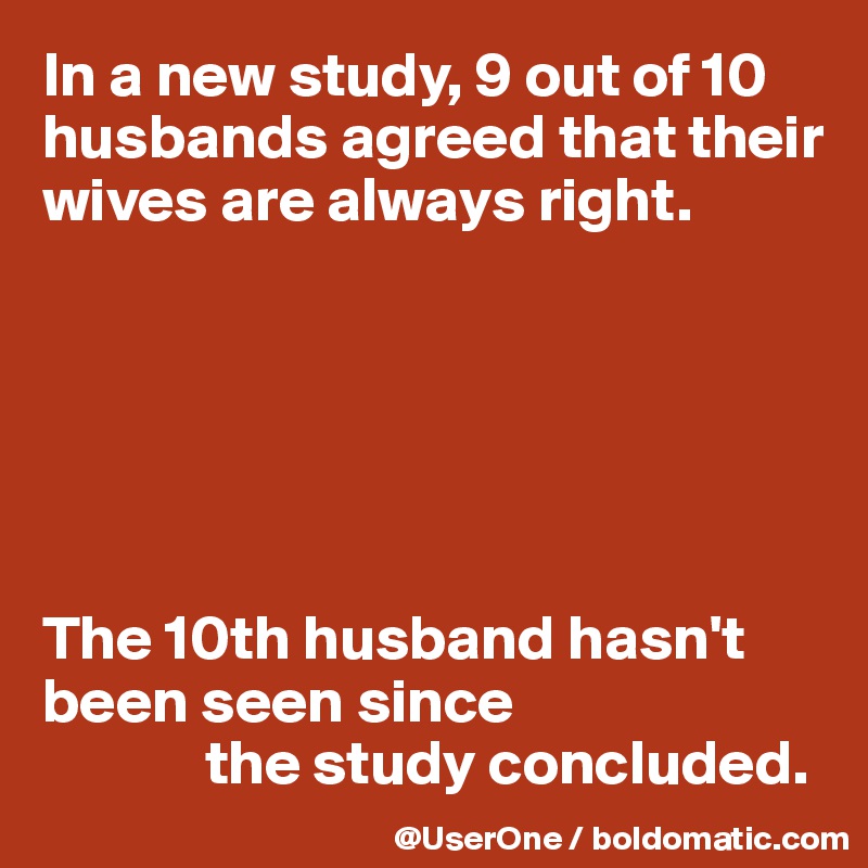 In a new study, 9 out of 10 husbands agreed that their wives are always right.






The 10th husband hasn't been seen since 
             the study concluded.