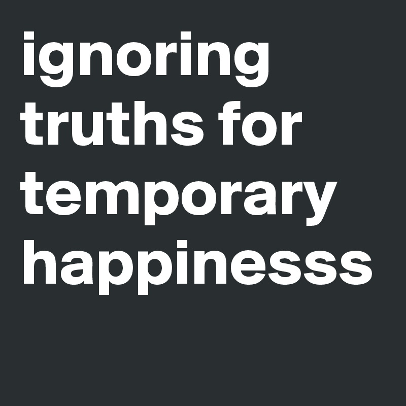 ignoring truths for temporary happinesss
