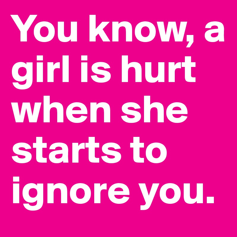 You know, a girl is hurt when she starts to ignore you.