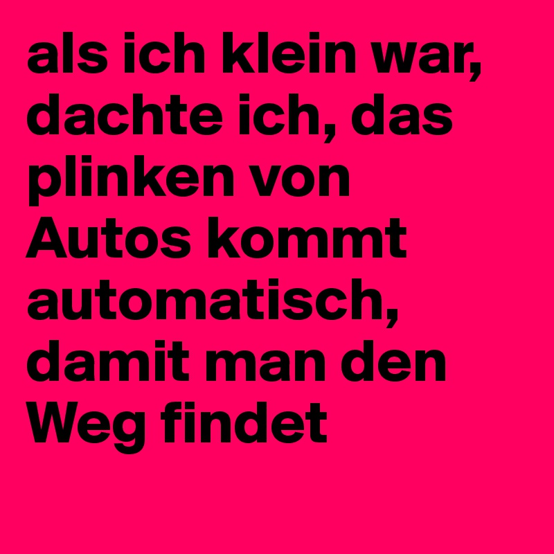 als ich klein war, dachte ich, das plinken von Autos kommt automatisch, damit man den Weg findet
