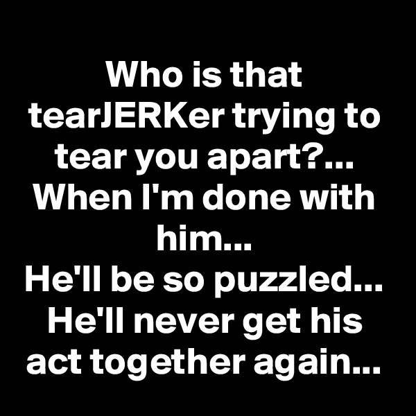 Who is that tearJERKer trying to tear you apart?...
When I'm done with him...
He'll be so puzzled...
He'll never get his act together again...
