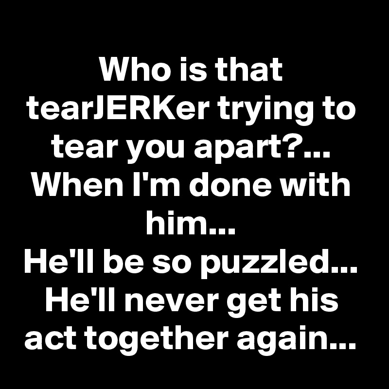 Who is that tearJERKer trying to tear you apart?...
When I'm done with him...
He'll be so puzzled...
He'll never get his act together again...