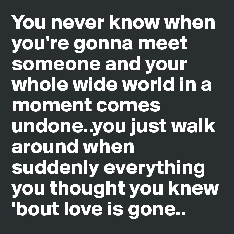 You never know when you're gonna meet someone and your whole wide world in a moment comes undone..you just walk around when suddenly everything you thought you knew 'bout love is gone..