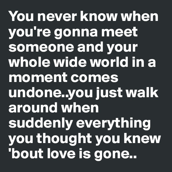 You never know when you're gonna meet someone and your whole wide world in a moment comes undone..you just walk around when suddenly everything you thought you knew 'bout love is gone..