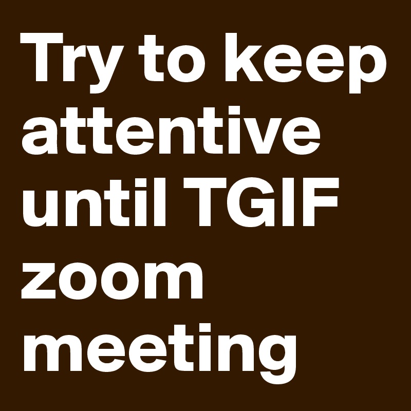 Try to keep attentive until TGIF zoom
meeting