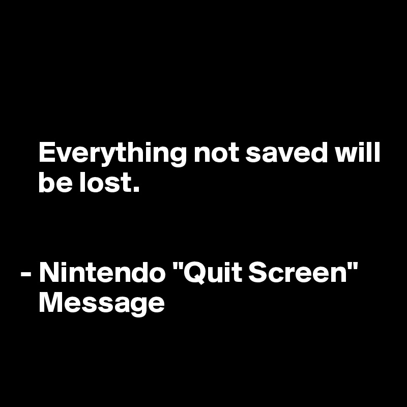 



   Everything not saved will   
   be lost.


- Nintendo "Quit Screen"   
   Message

