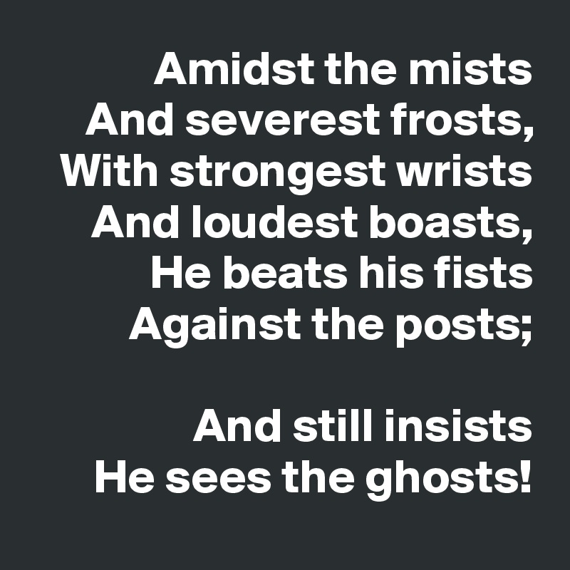 Amidst the mists
And severest frosts,
With strongest wrists
And loudest boasts,
He beats his fists
Against the posts;

And still insists
He sees the ghosts!
