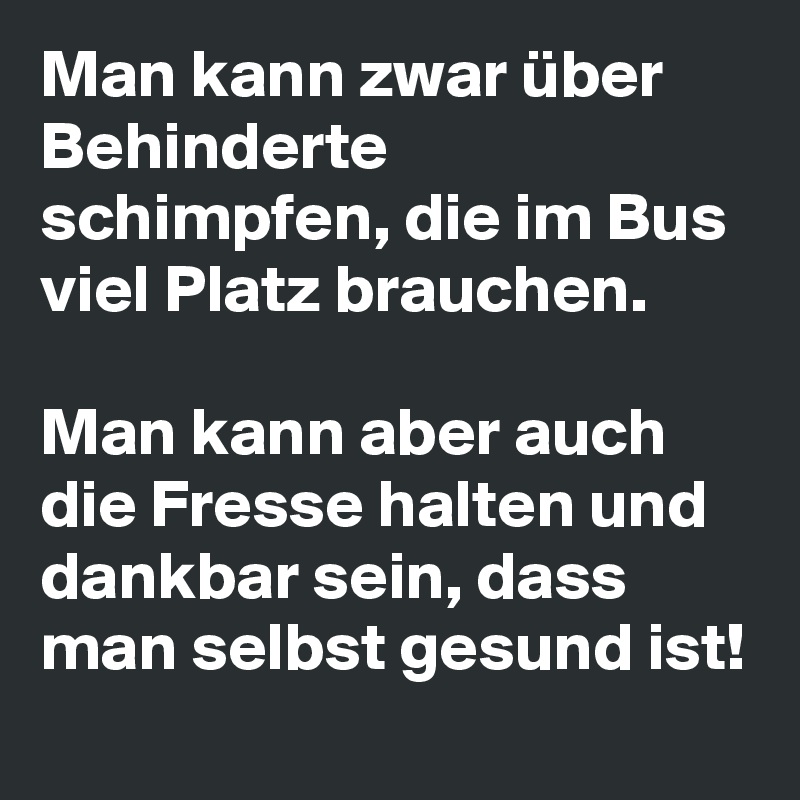 Man kann zwar über Behinderte schimpfen, die im Bus viel Platz brauchen. 

Man kann aber auch die Fresse halten und dankbar sein, dass man selbst gesund ist! 
