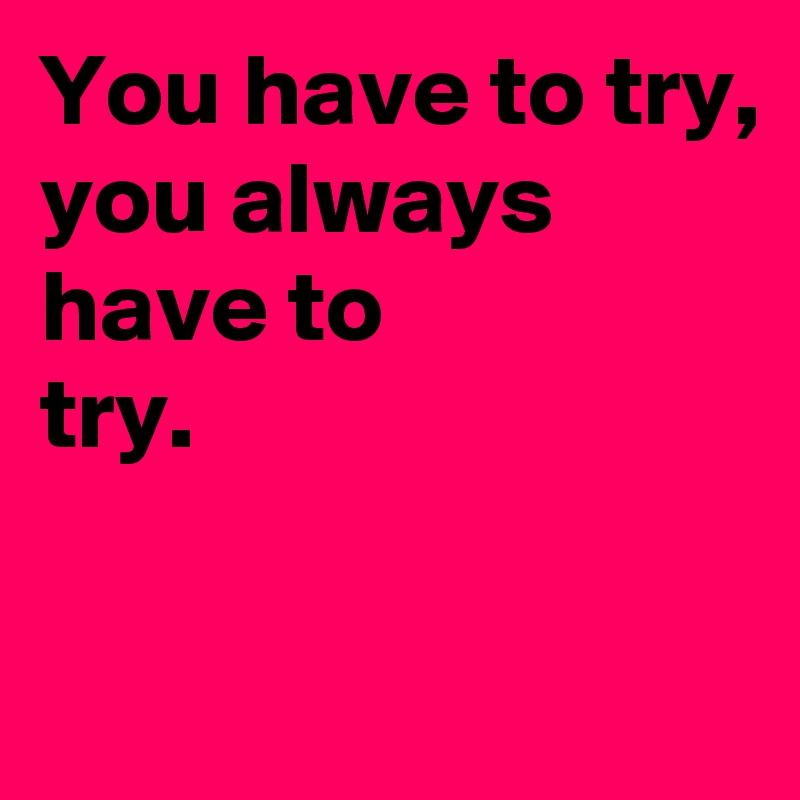 You have to try,
you always have to 
try.

