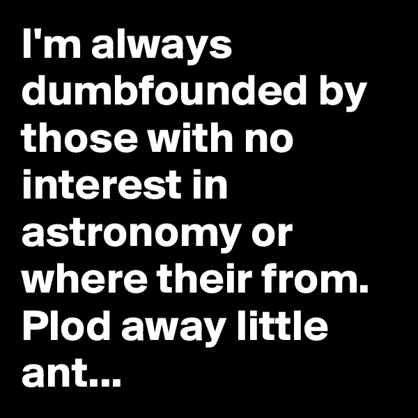 I'm always dumbfounded by those with no interest in astronomy or where their from. Plod away little ant...