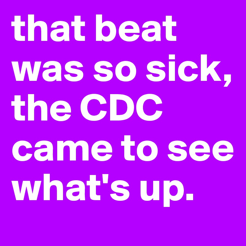 that beat was so sick, the CDC came to see what's up. 