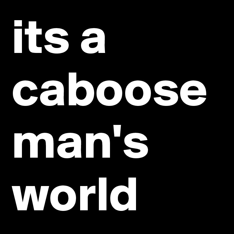 its a caboose man's world
